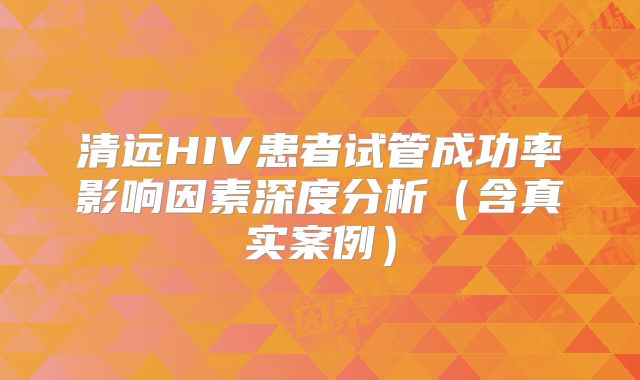 清远HIV患者试管成功率影响因素深度分析(含真实案例)