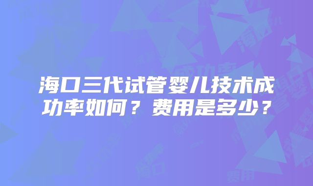 海口三代试管婴儿技术成功率如何？费用是多少？