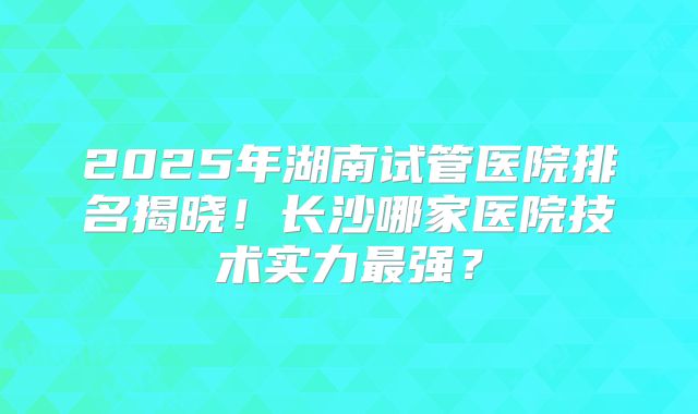 2025年湖南试管医院排名揭晓！长沙哪家医院技术实力最强？