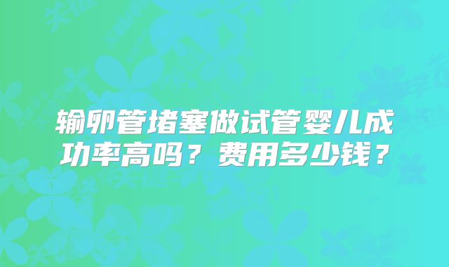 输卵管堵塞做试管婴儿成功率高吗？费用多少钱？
