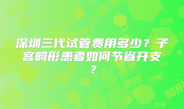 深圳三代试管费用多少?子宫畸形患者如何节省开支?