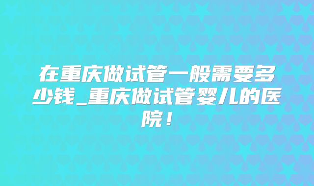 在重庆做试管一般需要多少钱_重庆做试管婴儿的医院！