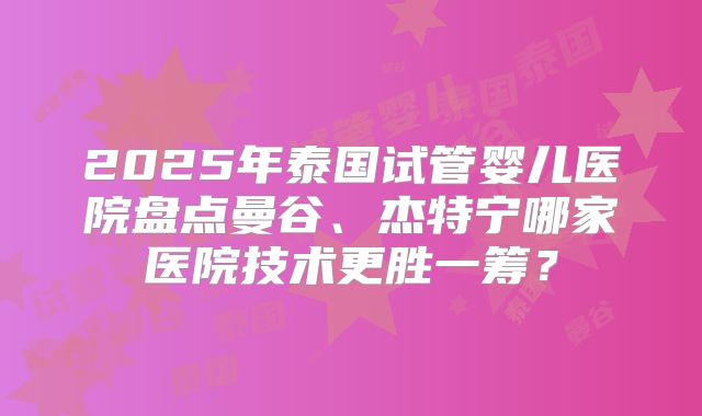 2025年泰国试管婴儿医院盘点曼谷、杰特宁哪家医院技术更胜一筹？