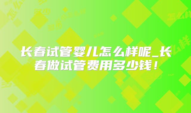 长春试管婴儿怎么样呢_长春做试管费用多少钱！