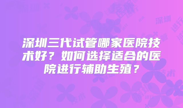 深圳三代试管哪家医院技术好？如何选择适合的医院进行辅助生殖？