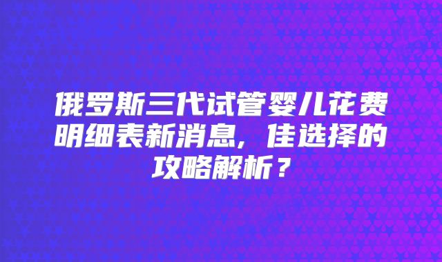 俄罗斯三代试管婴儿花费明细表新消息, 佳选择的攻略解析？