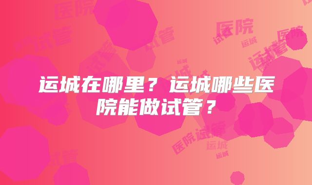 运城在哪里？运城哪些医院能做试管？