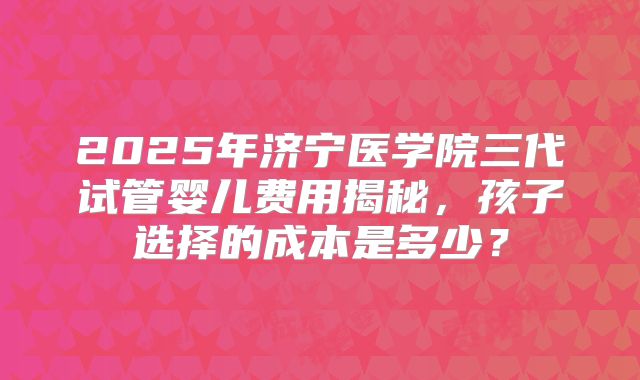 2025年济宁医学院三代试管婴儿费用揭秘，孩子选择的成本是多少？
