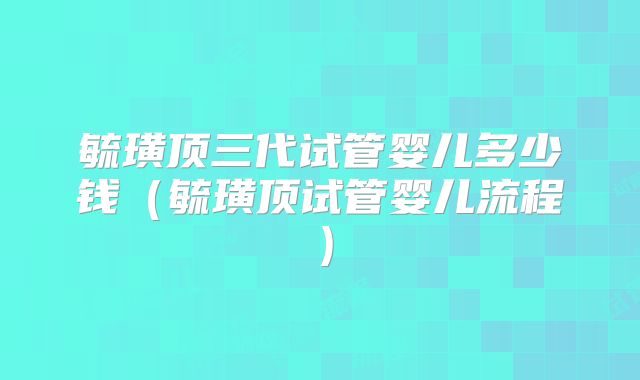 毓璜顶三代试管婴儿多少钱（毓璜顶试管婴儿流程）
