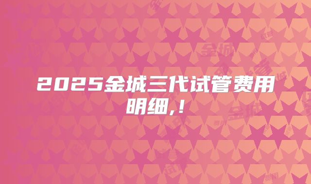 2025金城三代试管费用明细,！