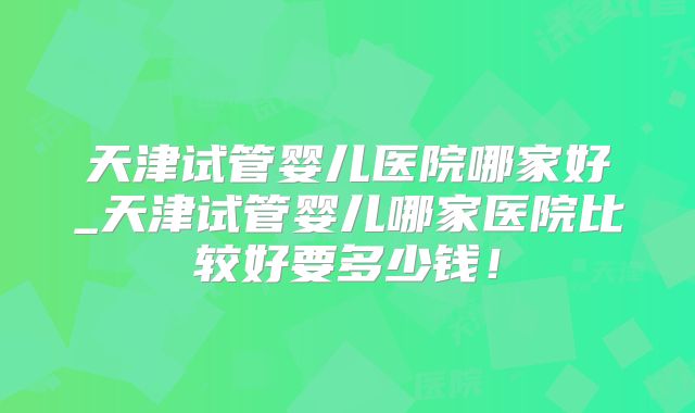 天津试管婴儿医院哪家好_天津试管婴儿哪家医院比较好要多少钱！
