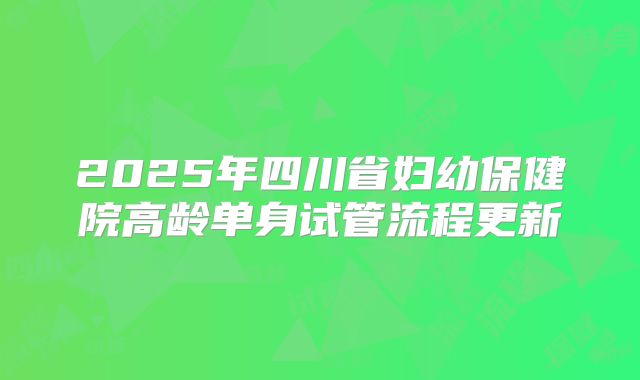 2025年四川省妇幼保健院高龄单身试管流程更新