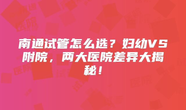南通试管怎么选？妇幼VS附院，两大医院差异大揭秘！