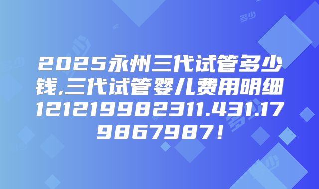 2025永州三代试管多少钱,三代试管婴儿费用明细121219982311.431.179867987！