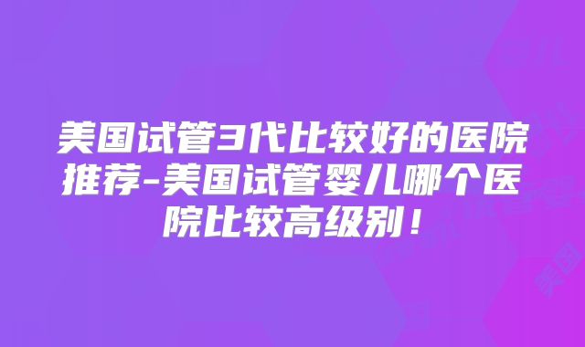 美国试管3代比较好的医院推荐-美国试管婴儿哪个医院比较高级别！