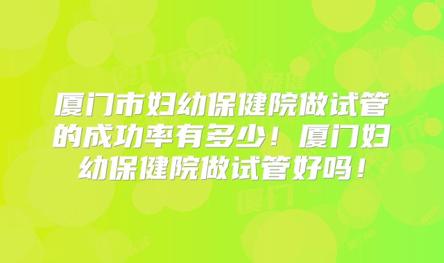 厦门市妇幼保健院做试管的成功率有多少!厦门妇幼保健院做试管好吗!