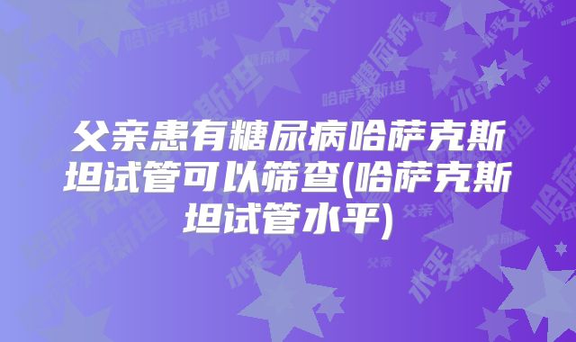 父亲患有糖尿病哈萨克斯坦试管可以筛查(哈萨克斯坦试管水平)