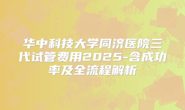 华中科技大学同济医院三代试管费用2025-含成功率及全流程解析