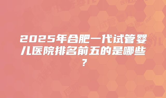 2025年合肥一代试管婴儿医院排名前五的是哪些?