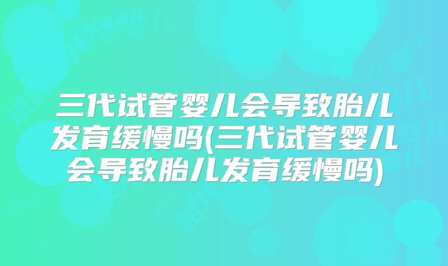 三代试管婴儿会导致胎儿发育缓慢吗(三代试管婴儿会导致胎儿发育缓慢吗)