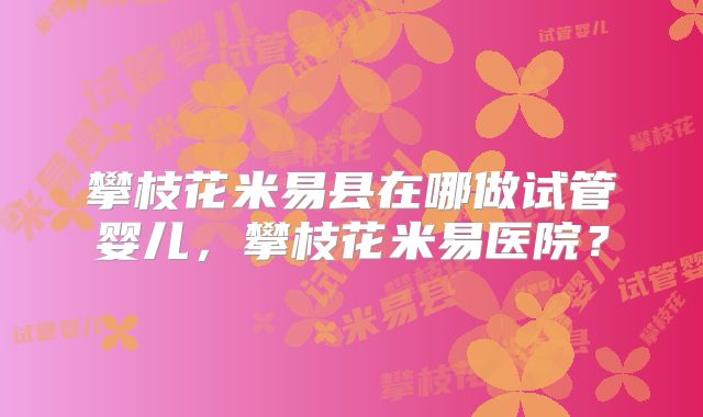 攀枝花米易县在哪做试管婴儿，攀枝花米易医院？