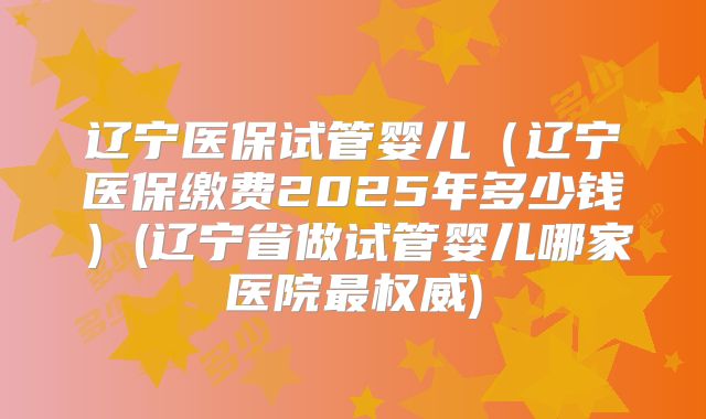 辽宁医保试管婴儿（辽宁医保缴费2025年多少钱）(辽宁省做试管婴儿哪家医院最权威)