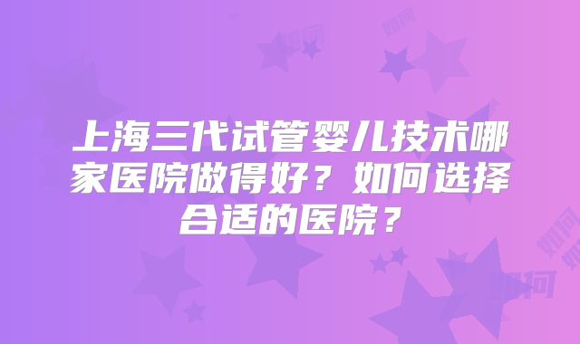 上海三代试管婴儿技术哪家医院做得好？如何选择合适的医院？