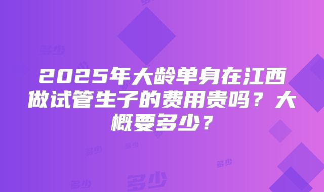 2025年大龄单身在江西做试管生子的费用贵吗？大概要多少？