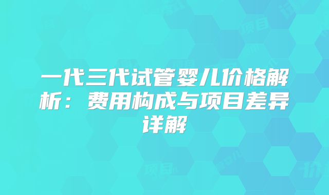 一代三代试管婴儿价格解析：费用构成与项目差异详解