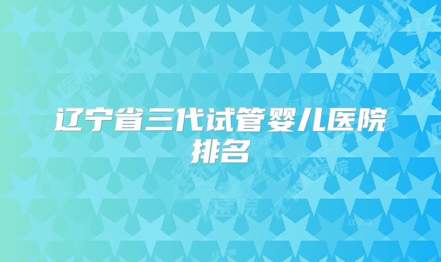 辽宁省三代试管婴儿医院排名