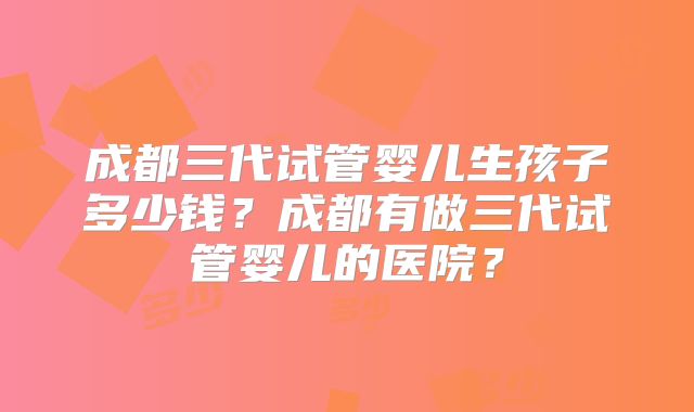 成都三代试管婴儿生孩子多少钱?成都有做三代试管婴儿的医院?