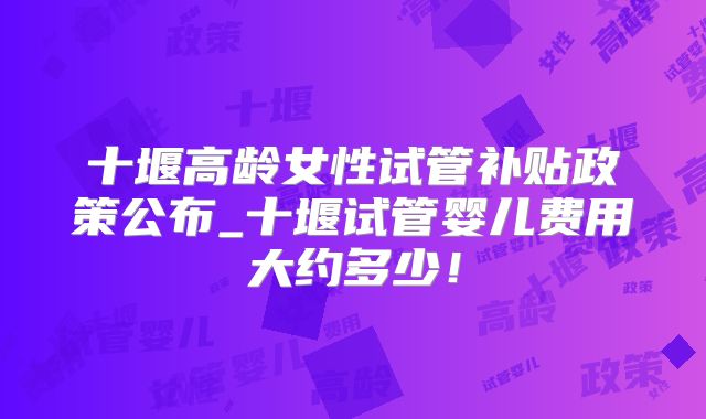 十堰高龄女性试管补贴政策公布_十堰试管婴儿费用大约多少!