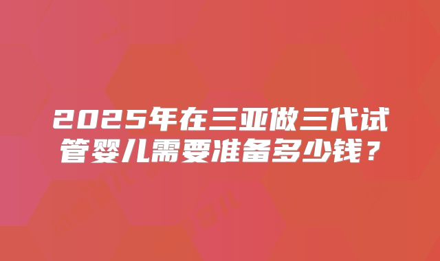 2025年在三亚做三代试管婴儿需要准备多少钱?