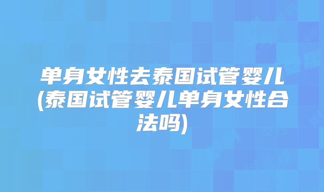 单身女性去泰国试管婴儿(泰国试管婴儿单身女性合法吗)