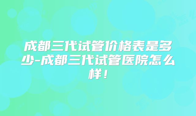 成都三代试管价格表是多少-成都三代试管医院怎么样！