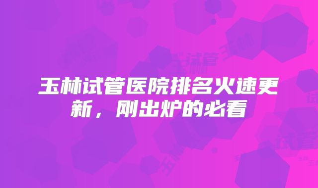 玉林试管医院排名火速更新，刚出炉的必看