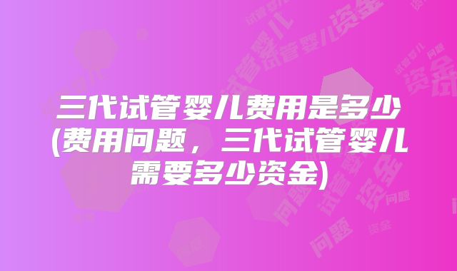 三代试管婴儿费用是多少(费用问题,三代试管婴儿需要多少资金)