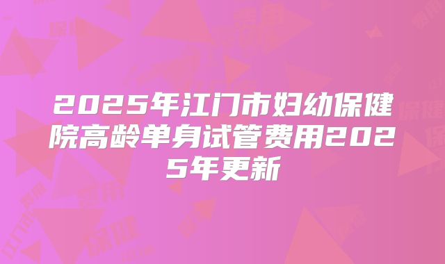 2025年江门市妇幼保健院高龄单身试管费用2025年更新