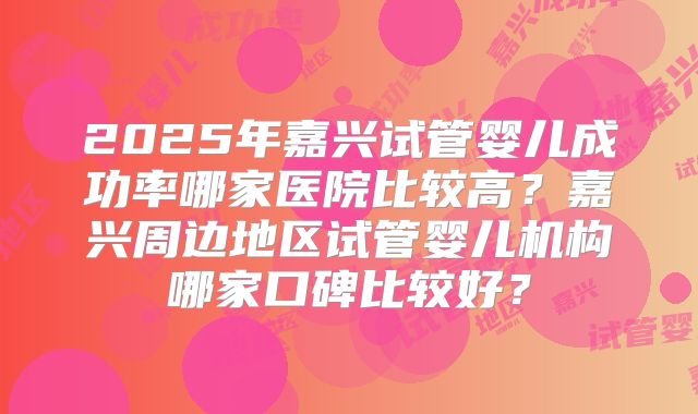 2025年嘉兴试管婴儿成功率哪家医院比较高？嘉兴周边地区试管婴儿机构哪家口碑比较好？