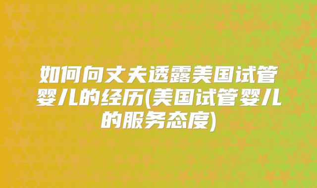 如何向丈夫透露美国试管婴儿的经历(美国试管婴儿的服务态度)