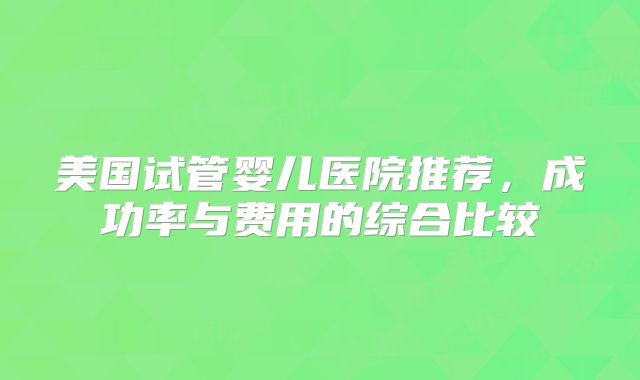 美国试管婴儿医院推荐，成功率与费用的综合比较