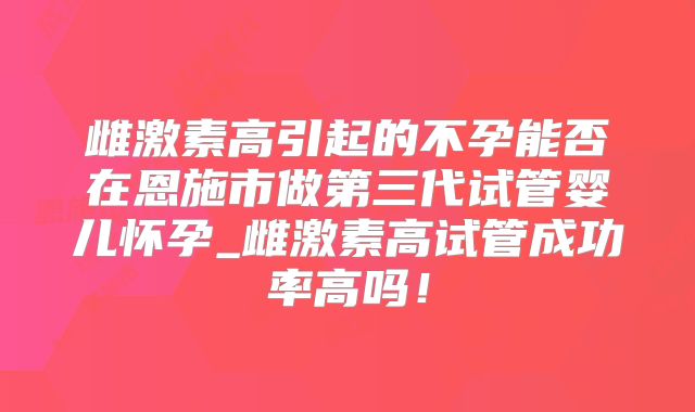 雌激素高引起的不孕能否在恩施市做第三代试管婴儿怀孕_雌激素高试管成功率高吗！