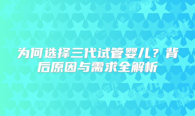 为何选择三代试管婴儿？背后原因与需求全解析