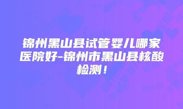 锦州黑山县试管婴儿哪家医院好-锦州市黑山县核酸检测！