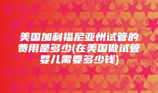 美国加利福尼亚州试管的费用是多少(在美国做试管婴儿需要多少钱)
