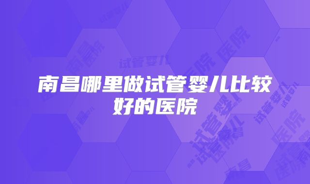 南昌哪里做试管婴儿比较好的医院