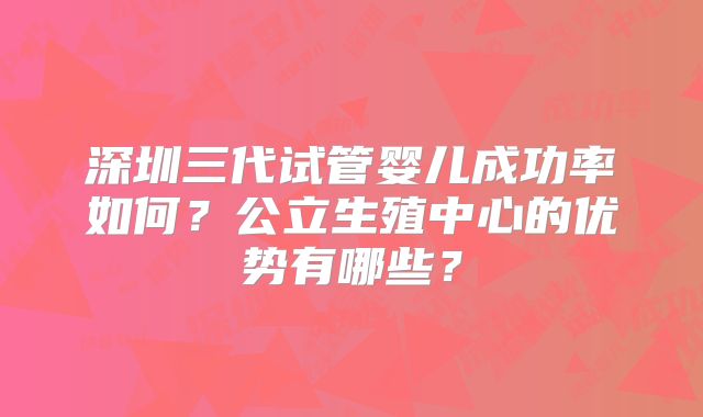 深圳三代试管婴儿成功率如何？公立生殖中心的优势有哪些？