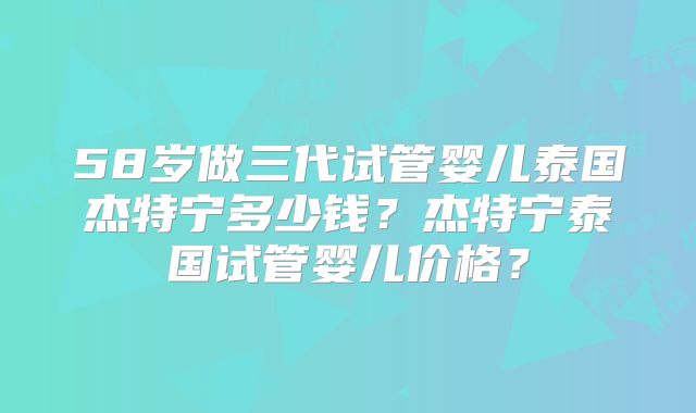 58岁做三代试管婴儿泰国杰特宁多少钱？杰特宁泰国试管婴儿价格？