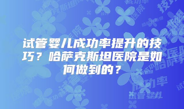 试管婴儿成功率提升的技巧？哈萨克斯坦医院是如何做到的？