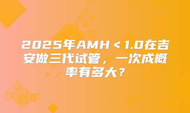 2025年AMH＜1.0在吉安做三代试管，一次成概率有多大？
